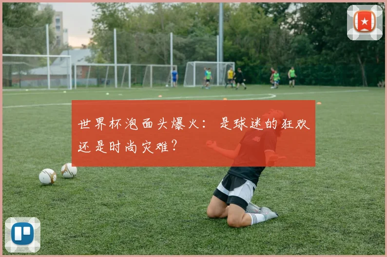 世界杯泡面头爆火：是球迷的狂欢还是时尚灾难？