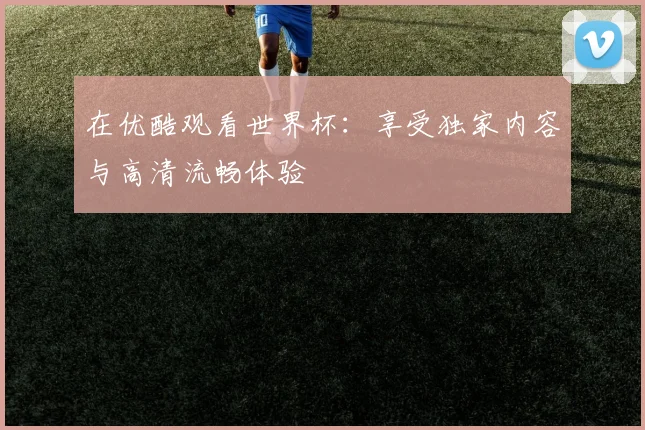 在优酷观看世界杯：享受独家内容与高清流畅体验