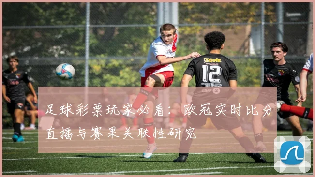 足球彩票玩家必看：欧冠实时比分直播与赛果关联性研究