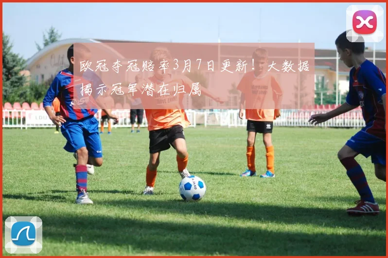 欧冠夺冠赔率3月7日更新！大数据揭示冠军潜在归属