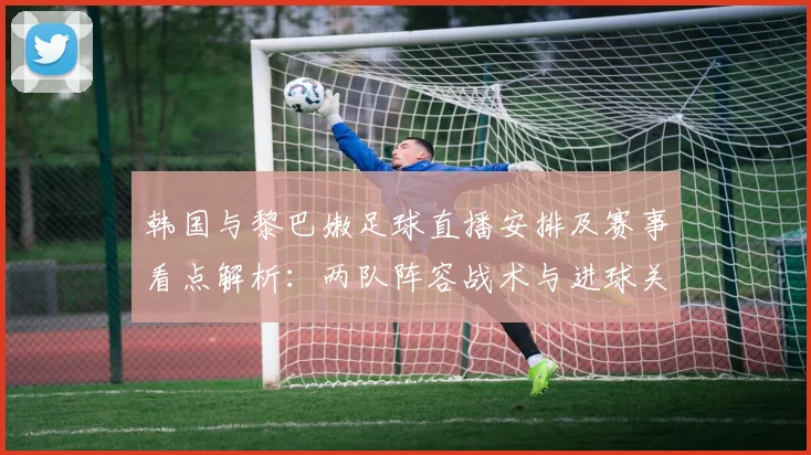 韩国与黎巴嫩足球直播安排及赛事看点解析:两队阵容战术与进球关键因素