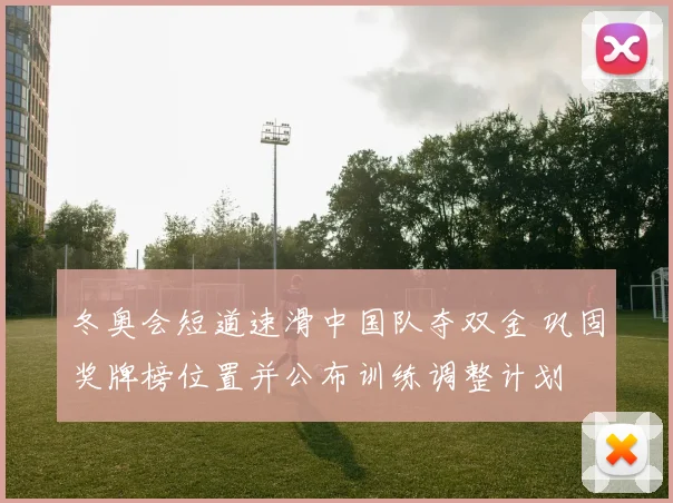冬奥会短道速滑中国队夺双金 巩固奖牌榜位置并公布训练调整计划
