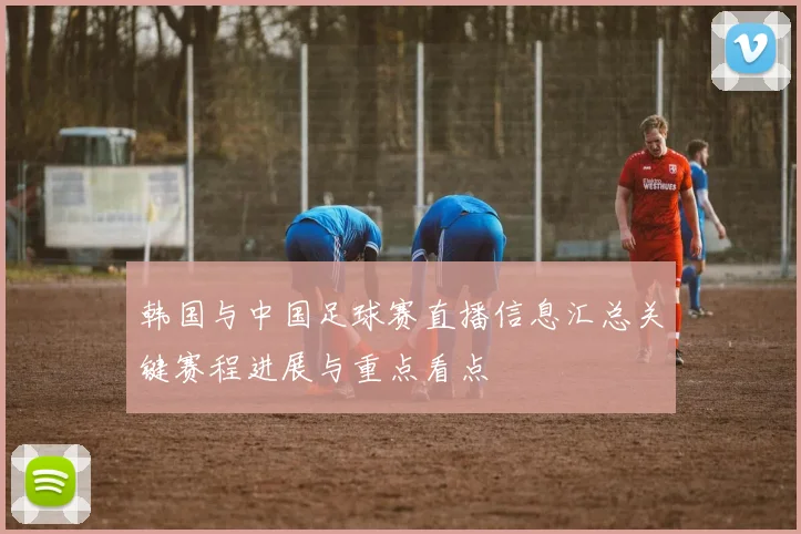 韩国与中国足球赛直播信息汇总关键赛程进展与重点看点