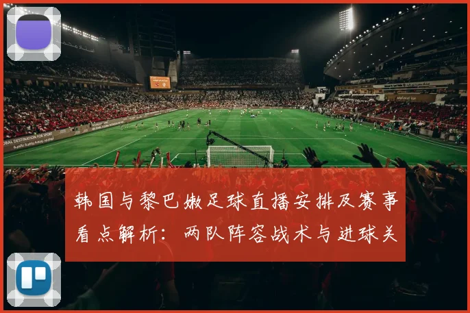 韩国与黎巴嫩足球直播安排及赛事看点解析:两队阵容战术与进球关键因素