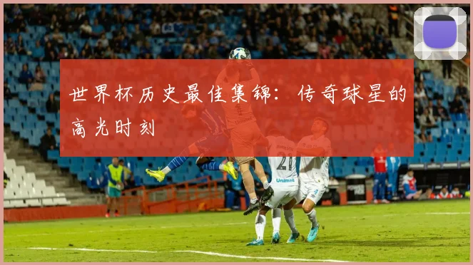 世界杯历史最佳集锦:传奇球星的高光时刻