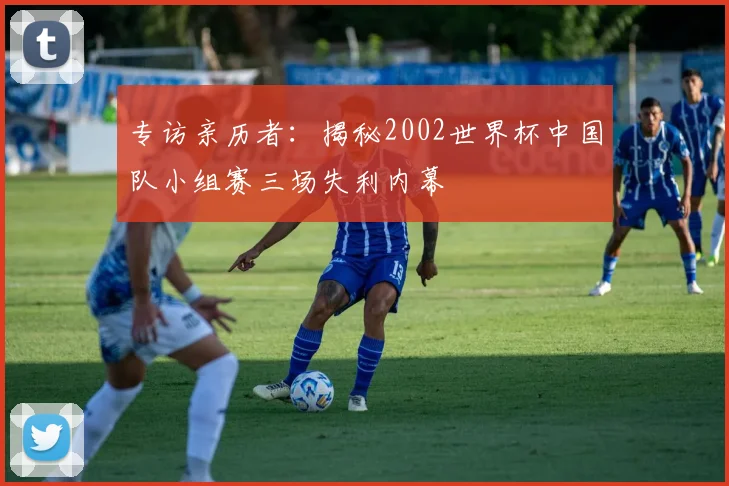 专访亲历者：揭秘2002世界杯中国队小组赛三场失利内幕