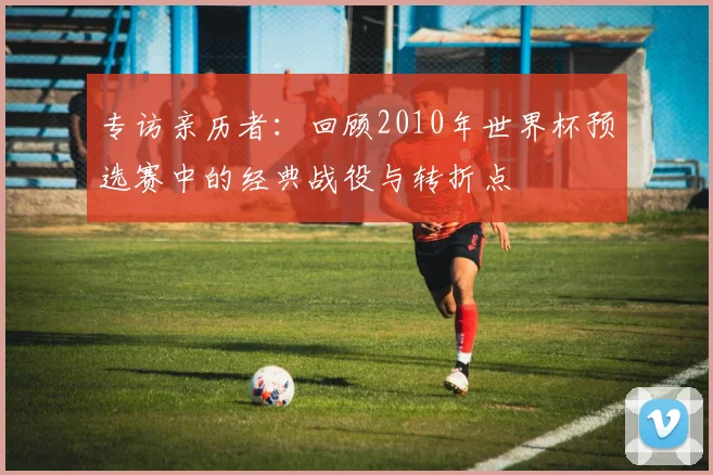 专访亲历者：回顾2010年世界杯预选赛中的经典战役与转折点
