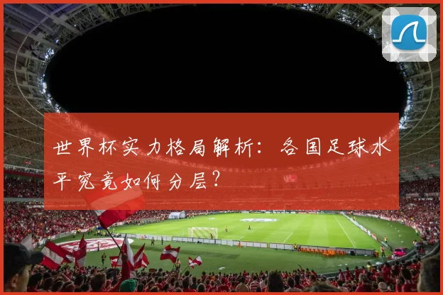 世界杯实力格局解析：各国足球水平究竟如何分层？