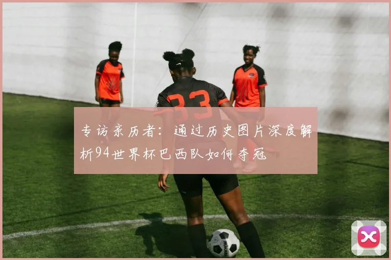 专访亲历者：通过历史图片深度解析94世界杯巴西队如何夺冠
