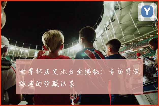 世界杯历史比分全揭秘:专访资深球迷的珍藏记录