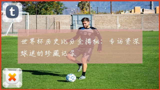 世界杯历史比分全揭秘:专访资深球迷的珍藏记录