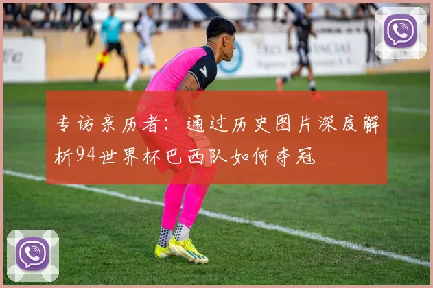 专访亲历者：通过历史图片深度解析94世界杯巴西队如何夺冠