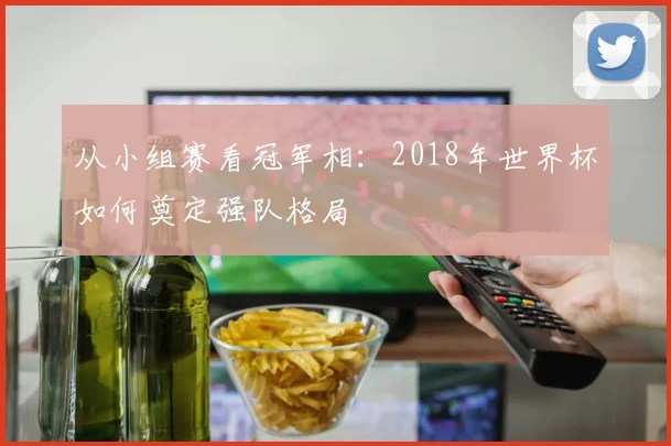从小组赛看冠军相：2018年世界杯如何奠定强队格局