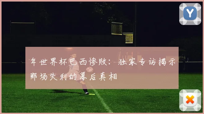 年世界杯巴西惨败：独家专访揭示那场失利的幕后真相