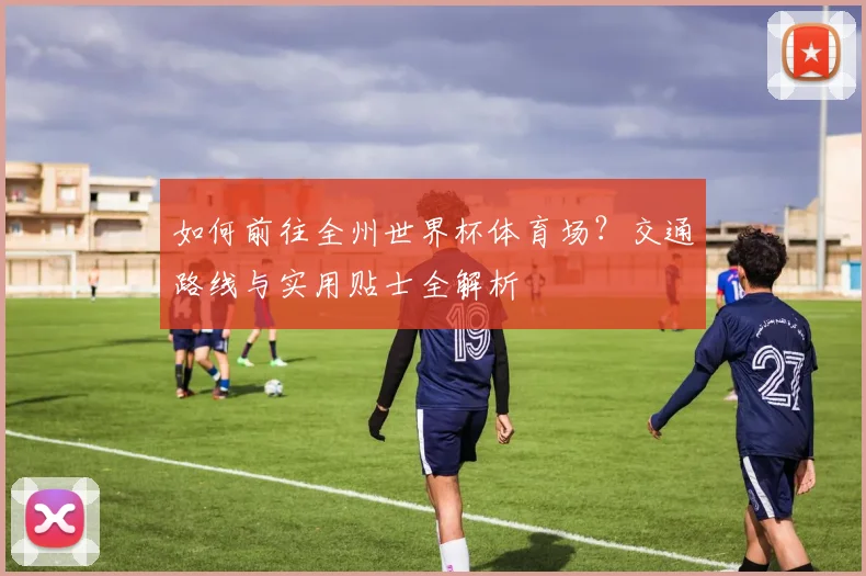 如何前往全州世界杯体育场?交通路线与实用贴士全解析
