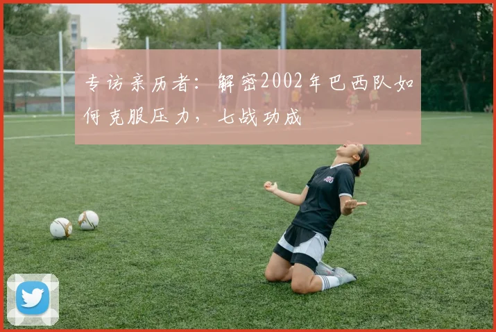 专访亲历者：解密2002年巴西队如何克服压力，七战功成