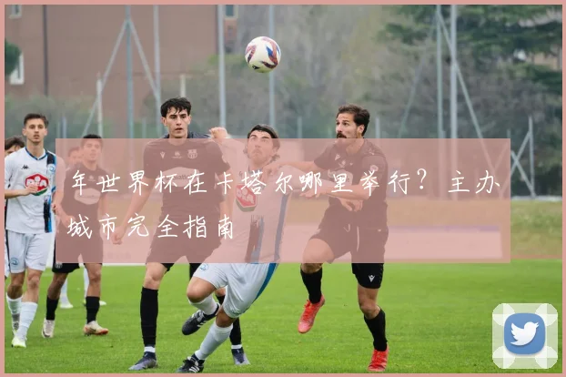 年世界杯在卡塔尔哪里举行?主办城市完全指南